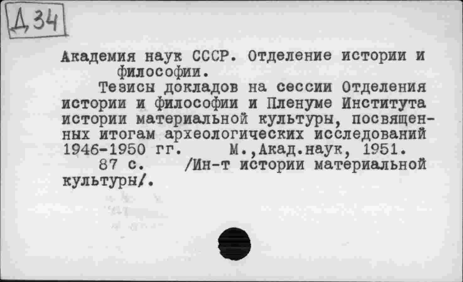 ﻿UW
Академия наук СССР. Отделение истории и философии.
Тезисы докладов на сессии Отделения истории и философии и Пленуме Института истории материальной культуры, посвященных итогам археологических исследований 1946-1950 гг. М.,Акад.наук, 1951.
87 с. /Ин-т истории материальной культуры/.